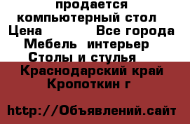 продается компьютерный стол › Цена ­ 1 000 - Все города Мебель, интерьер » Столы и стулья   . Краснодарский край,Кропоткин г.